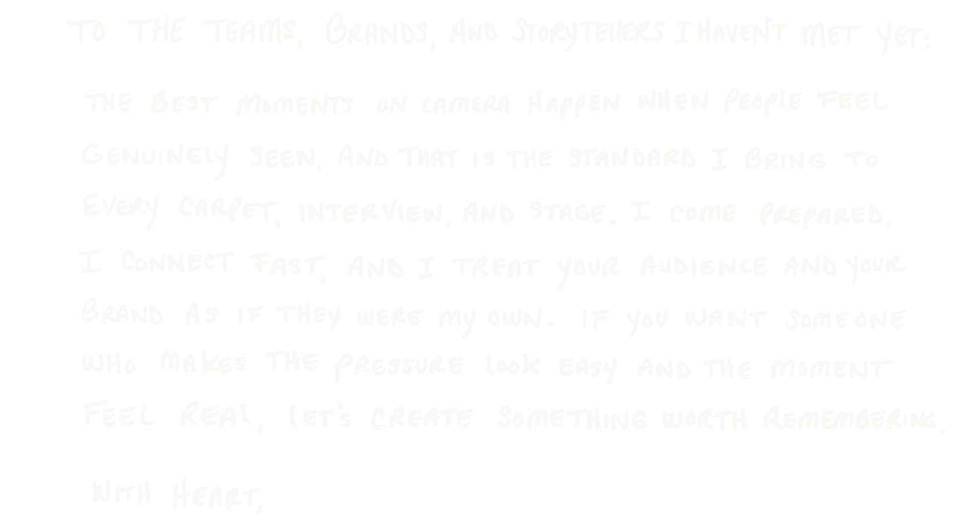 Handwritten note: To the teams, brands, and storytellers I haven&rsquo;t met yet: The best moments on camera happen when people feel genuinely seen, and that is the standard I bring to every carpet, interview, and stage. I come prepared, I connect fast, and I treat your audience and your brand as if they were my own. If you want someone who makes the pressure look easy and the moment feel real, let&rsquo;s create something worth remembering. With heart,